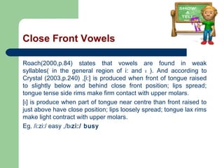 Close Front Vowels
Roach(2000,p.84) states that vowels are found in weak
syllables( in the general region of i: and I ). And according to
Crystal (2003,p.240) ,[i:] is produced when front of tongue raised
to slightly below and behind close front position; lips spread;
tongue tense side rims make firm contact with upper molars.
[I ] is produce when part of tongue near centre than front raised to
just above have close position; lips loosely spread; tongue lax rims
make light contract with upper molars.
Eg. /i:zi:/ easy ,/bI zi:/ busy

 
