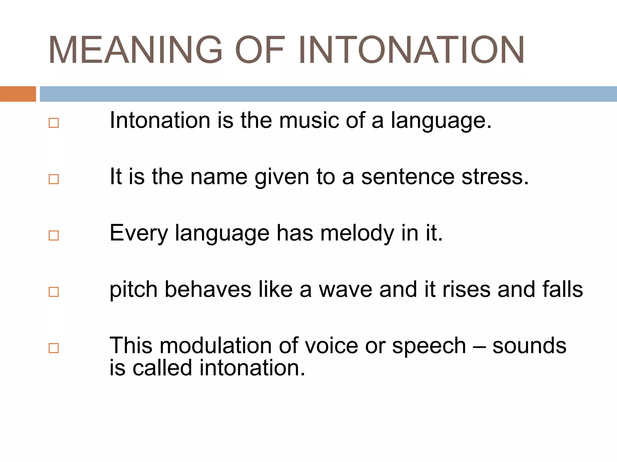 MEANING OF INTONATION
 Intonation is the music of a language.
 It is the name given to a sentence stress.
 Every language has melody in it.
 pitch behaves like a wave and it rises and falls
 This modulation of voice or speech – sounds
is called intonation.
 