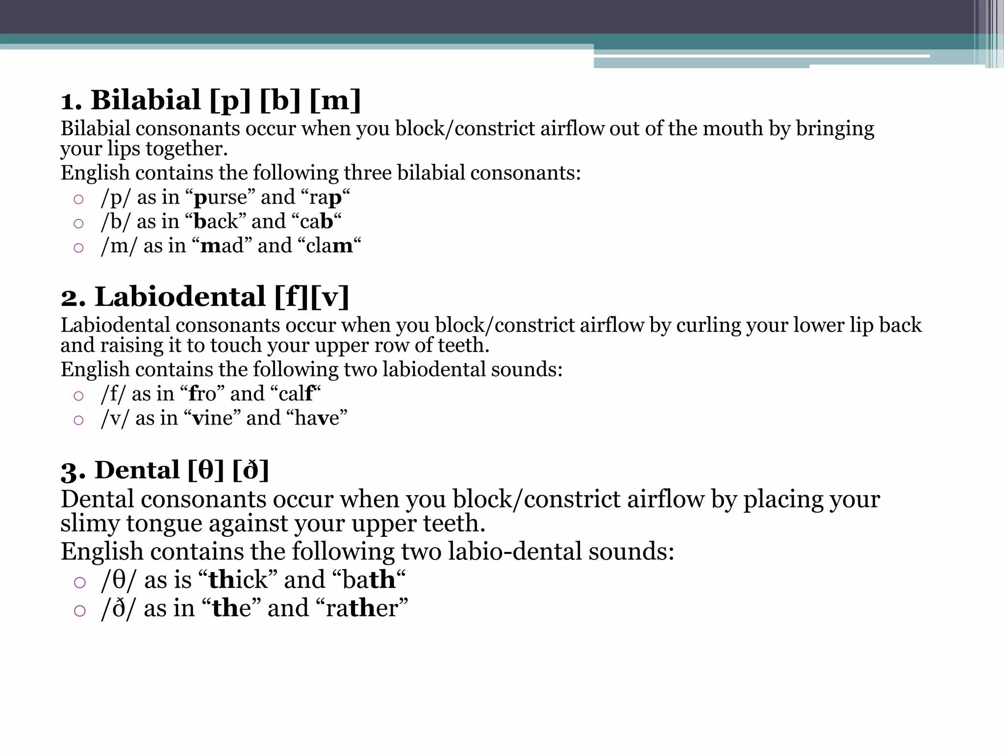 1. Bilabial [p] [b] [m]
Bilabial consonants occur when you block/constrict airflow out of the mouth by bringing
your lips together.
English contains the following three bilabial consonants:
o /p/ as in “purse” and “rap“
o /b/ as in “back” and “cab“
o /m/ as in “mad” and “clam“
2. Labiodental [f][v]
Labiodental consonants occur when you block/constrict airflow by curling your lower lip back
and raising it to touch your upper row of teeth.
English contains the following two labiodental sounds:
o /f/ as in “fro” and “calf“
o /v/ as in “vine” and “have”
3. Dental [θ] [ð]
Dental consonants occur when you block/constrict airflow by placing your
slimy tongue against your upper teeth.
English contains the following two labio-dental sounds:
o /θ/ as is “thick” and “bath“
o /ð/ as in “the” and “rather”
 