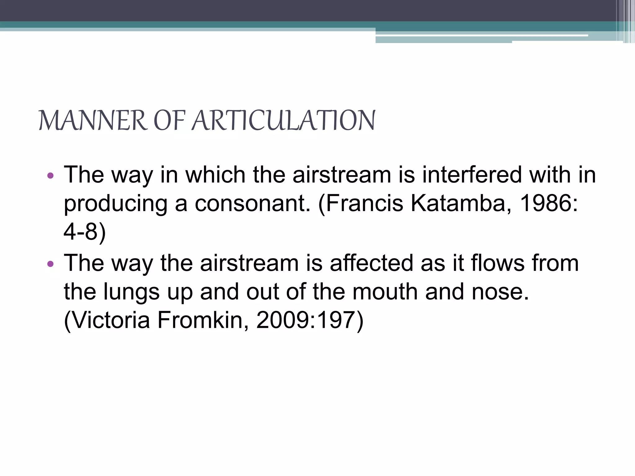 MANNER OF ARTICULATION
• The way in which the airstream is interfered with in
producing a consonant. (Francis Katamba, 1986:
4-8)
• The way the airstream is affected as it flows from
the lungs up and out of the mouth and nose.
(Victoria Fromkin, 2009:197)
 