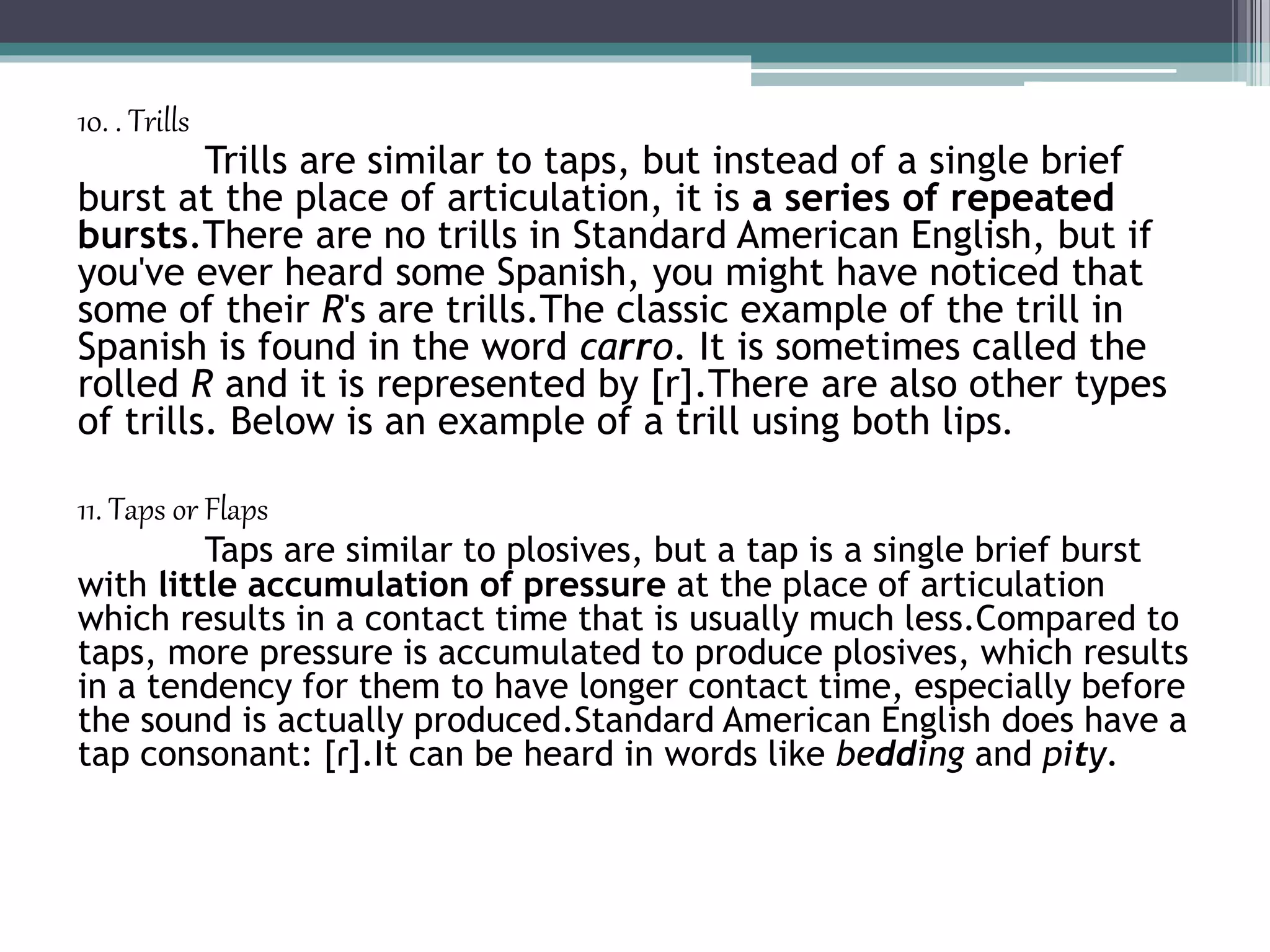 10. . Trills
Trills are similar to taps, but instead of a single brief
burst at the place of articulation, it is a series of repeated
bursts.There are no trills in Standard American English, but if
you've ever heard some Spanish, you might have noticed that
some of their R's are trills.The classic example of the trill in
Spanish is found in the word carro. It is sometimes called the
rolled R and it is represented by [r].There are also other types
of trills. Below is an example of a trill using both lips.
11. Taps or Flaps
Taps are similar to plosives, but a tap is a single brief burst
with little accumulation of pressure at the place of articulation
which results in a contact time that is usually much less.Compared to
taps, more pressure is accumulated to produce plosives, which results
in a tendency for them to have longer contact time, especially before
the sound is actually produced.Standard American English does have a
tap consonant: [ɾ].It can be heard in words like bedding and pity.
 