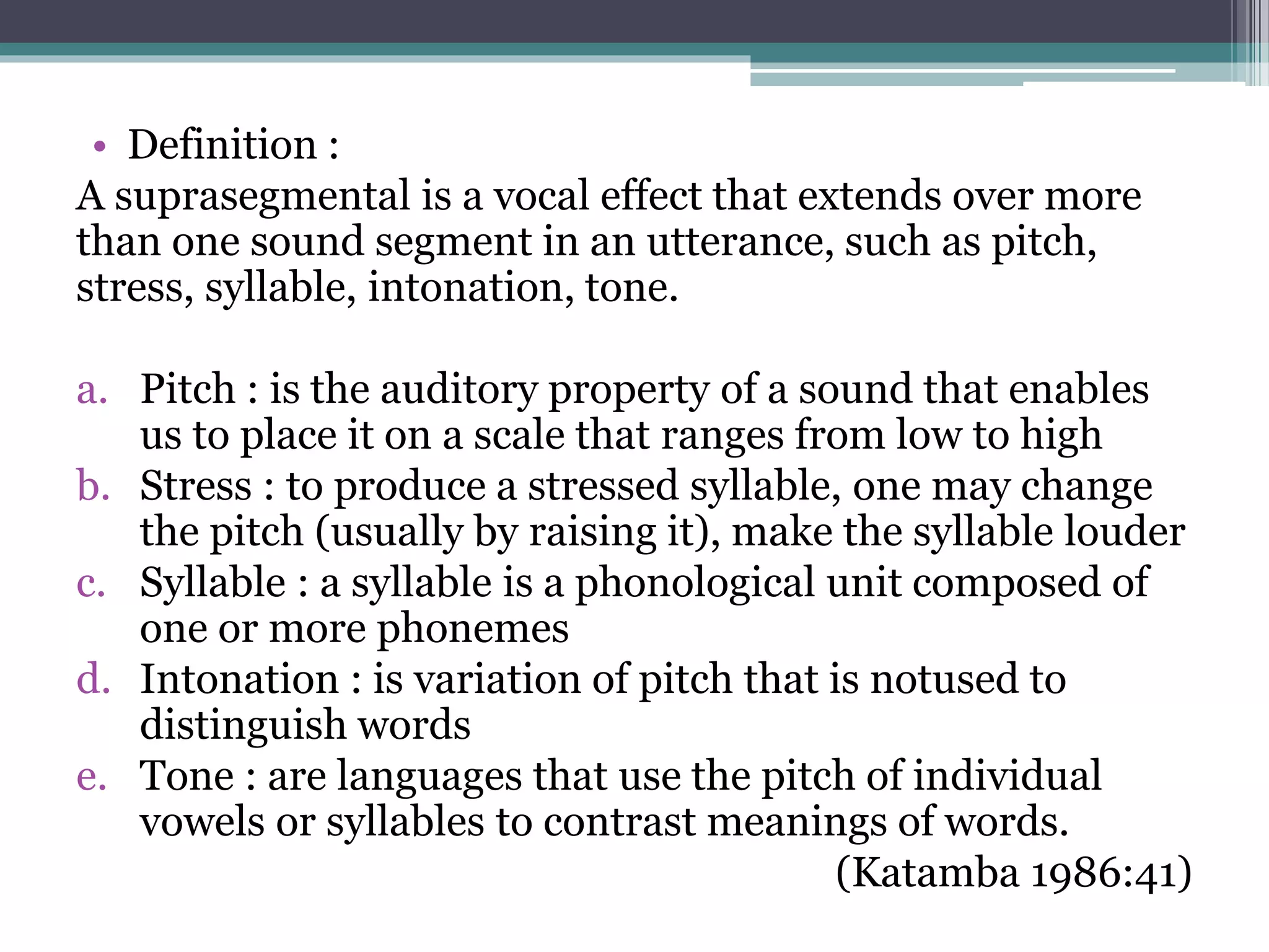 • Definition :
A suprasegmental is a vocal effect that extends over more
than one sound segment in an utterance, such as pitch,
stress, syllable, intonation, tone.
a. Pitch : is the auditory property of a sound that enables
us to place it on a scale that ranges from low to high
b. Stress : to produce a stressed syllable, one may change
the pitch (usually by raising it), make the syllable louder
c. Syllable : a syllable is a phonological unit composed of
one or more phonemes
d. Intonation : is variation of pitch that is notused to
distinguish words
e. Tone : are languages that use the pitch of individual
vowels or syllables to contrast meanings of words.
(Katamba 1986:41)
 