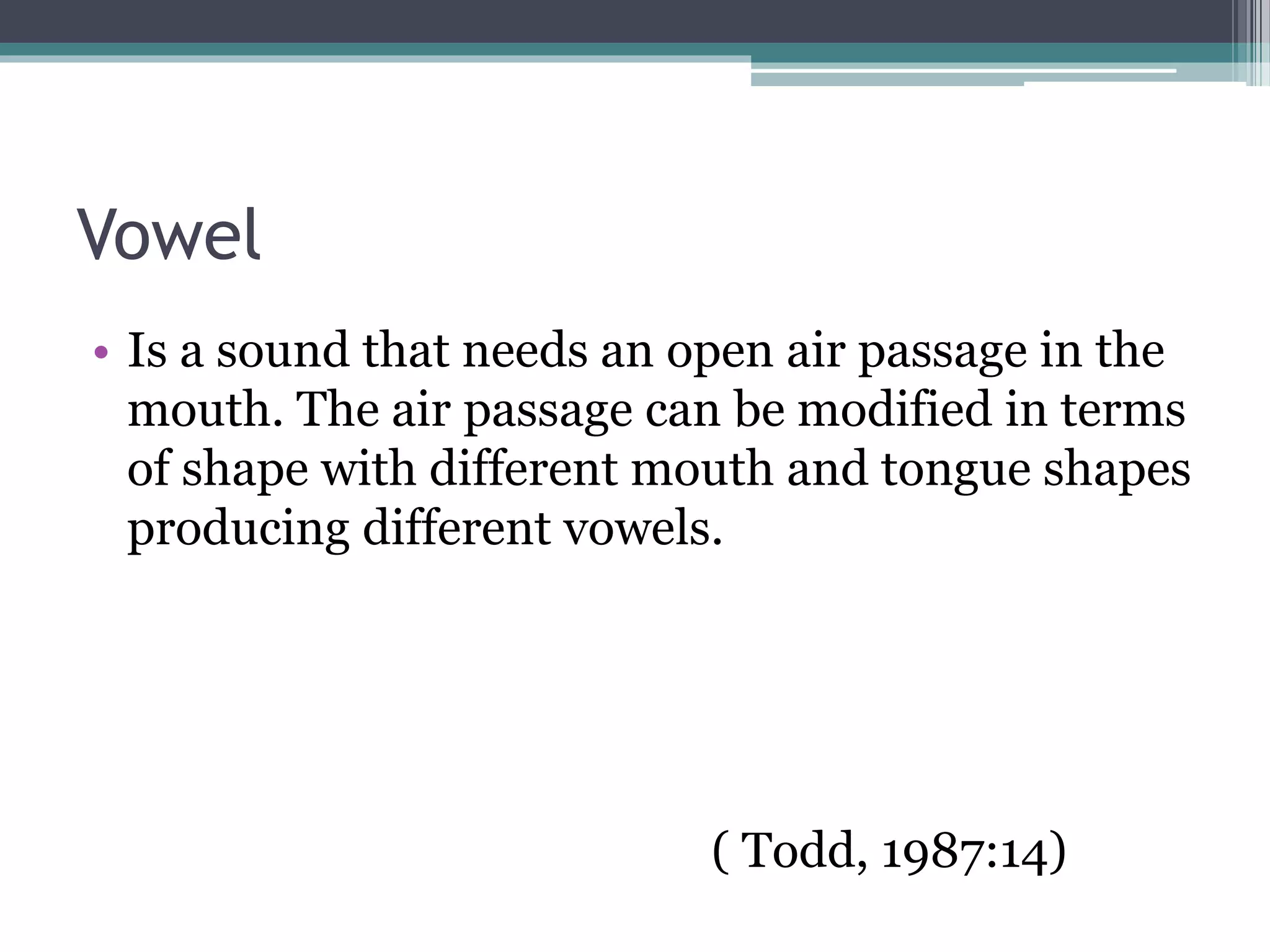 Vowel
• Is a sound that needs an open air passage in the
mouth. The air passage can be modified in terms
of shape with different mouth and tongue shapes
producing different vowels.
( Todd, 1987:14)
 