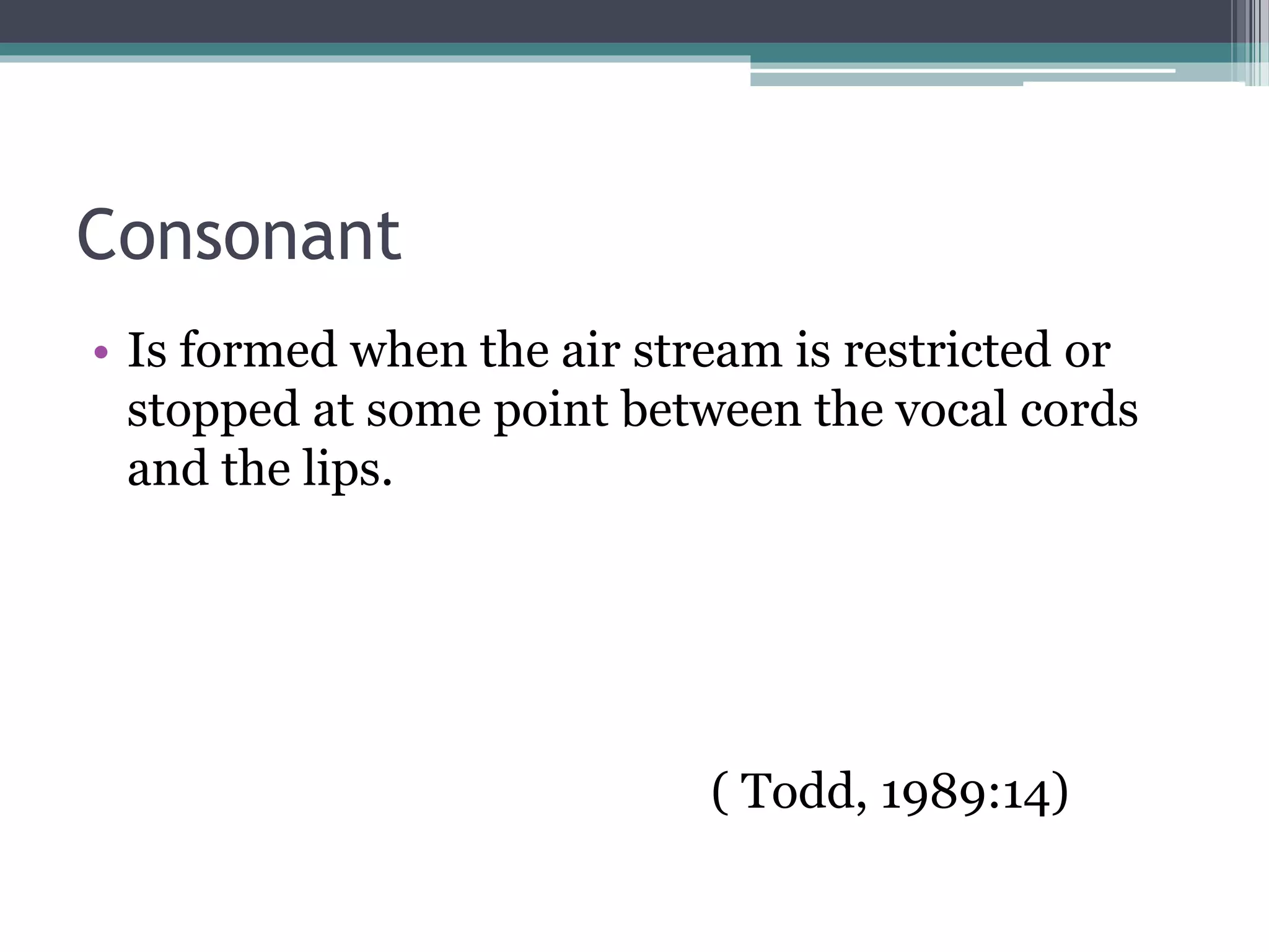 Consonant
• Is formed when the air stream is restricted or
stopped at some point between the vocal cords
and the lips.
( Todd, 1989:14)
 