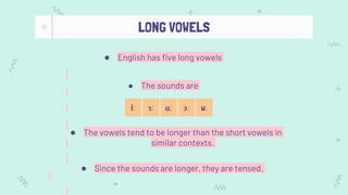LONG VOWELS
● English has five long vowels
● The vowels tend to be longer than the short vowels in
similar contexts.
ɑː ɔː
ɜː
iː uː
● Since the sounds are longer, they are tensed.
● The sounds are
 