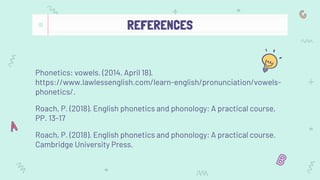 REFERENCES
Phonetics: vowels. (2014, April 18).
https://www.lawlessenglish.com/learn-english/pronunciation/vowels-
phonetics/.
Roach, P. (2018). English phonetics and phonology: A practical course,
PP. 13-17
Roach, P. (2018). English phonetics and phonology: A practical course.
Cambridge University Press.
 
