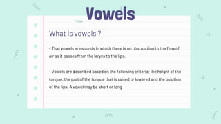 Vowels
What is vowels ?
- That vowels are sounds in which there is no obstruction to the flow of
air as it passes from the larynx to the lips.
- Vowels are described based on the following criteria; the height of the
tongue, the part of the tongue that is raised or lowered and the position
of the lips. A vowel may be short or long
 