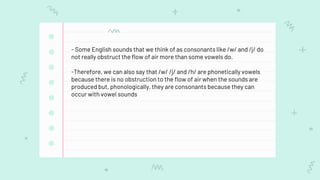- Some English sounds that we think of as consonants like /w/ and /j/ do
not really obstruct the flow of air more than some vowels do.
-Therefore, we can also say that /w/ /j/ and /h/ are phonetically vowels
because there is no obstruction to the flow of air when the sounds are
produced but, phonologically, they are consonants because they can
occur with vowel sounds
 