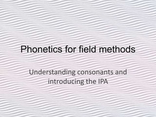 Phonetics for field methods
Understanding consonants and
introducing the IPA
 