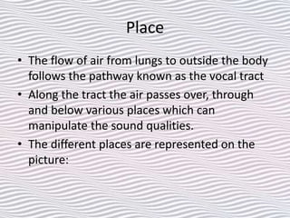 Place
• The flow of air from lungs to outside the body
follows the pathway known as the vocal tract
• Along the tract the air passes over, through
and below various places which can
manipulate the sound qualities.
• The different places are represented on the
picture:
 