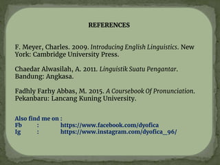 REFERENCES
F. Meyer, Charles. 2009. Introducing English Linguistics. New
York: Cambridge University Press.
Chaedar Alwasilah, A. 2011. Linguistik Suatu Pengantar.
Bandung: Angkasa.
Fadhly Farhy Abbas, M. 2015. A Coursebook Of Pronunciation.
Pekanbaru: Lancang Kuning University.
Also find me on :
Fb : https://www.facebook.com/dyofica
Ig : https://www.instagram.com/dyofica_96/
 