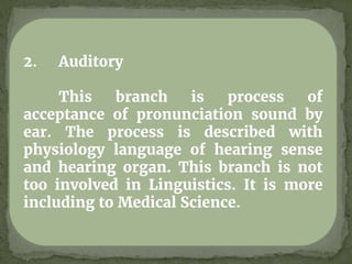 2. Auditory
This branch is process of
acceptance of pronunciation sound by
ear. The process is described with
physiology language of hearing sense
and hearing organ. This branch is not
too involved in Linguistics. It is more
including to Medical Science.
 