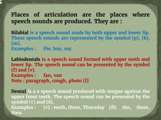 Places of articulation are the places where
speech sounds are produced. They are :
Bilabial is a speech sound made by both upper and lower lip.
These speech sounds are represented by the symbol [p], [b],
[m].
Examples : Pie, buy, my
Labiodentals is a speech sound formed with upper teeth and
lower lip. The speech sound can be presented by the symbol
[f] and [v].
Examples : fan, van
Note : paragraph, cough, photo [f]
Dental is a s speech sound produced with tongue against the
upper front teeth. The speech sound can be presented by the
symbol [θ] and [ð].
Examples : [θ] : teeth, three, Thursday [ð]: the, there,
then
 