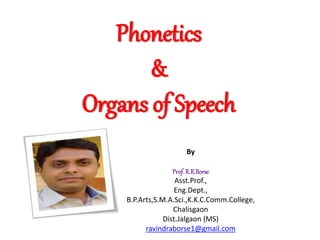 Phonetics
&
Organs of Speech
By
Prof. R.R.Borse
Asst.Prof.,
Eng.Dept.,
B.P.Arts,S.M.A.Sci.,K.K.C.Comm.College,
Chalisgaon
Dist.Jalgaon (MS)
ravindraborse1@gmail.com
 
