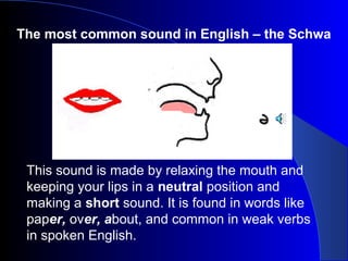 The most common sound in English – the Schwa

This sound is made by relaxing the mouth and
keeping your lips in a neutral position and
making a short sound. It is found in words like
paper, over, about, and common in weak verbs
in spoken English.

 
