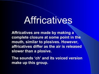 Affricatives
Affricatives are made by making a
complete closure at some point in the
mouth, similar to plosives. However,
affricatives differ as the air is released
slower than a plosive.
The sounds ‘ch’ and its voiced version
make up this group.

 