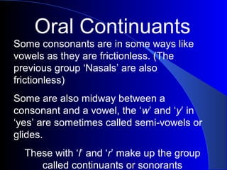 Oral Continuants
Some consonants are in some ways like
vowels as they are frictionless. (The
previous group ‘Nasals’ are also
frictionless)
Some are also midway between a
consonant and a vowel, the ‘w’ and ‘y’ in
‘yes’ are sometimes called semi-vowels or
glides.
These with ‘l’ and ‘r’ make up the group
called continuants or sonorants

 