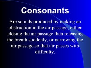 Consonants
Are sounds produced by making an
obstruction in the air passage, either
closing the air passage then releasing
the breath suddenly, or narrowing the
air passage so that air passes with
difficulty.
 