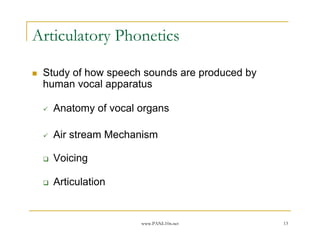Articulatory Phonetics

 Study of how speech sounds are produced by
 human vocal apparatus

   Anatomy of vocal organs

   Air stream Mechanism

   Voicing

   Articulation


                    www.PANL10n.net           13
 