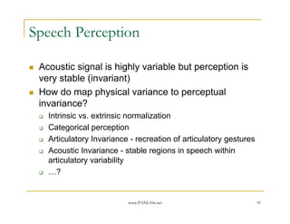 Speech Perception

 Acoustic signal is highly variable but perception is
 very stable (invariant)
 How do map physical variance to perceptual
 invariance?
   Intrinsic vs. extrinsic normalization
   Categorical perception
   Articulatory Invariance - recreation of articulatory gestures
   Acoustic Invariance - stable regions in speech within
   articulatory variability
   …?


                          www.PANL10n.net                          41
 