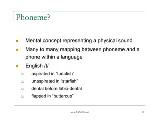 Phoneme?

  Mental concept representing a physical sound
  Many to many mapping between phoneme and a
  phone within a language
  English /t/
    aspirated in “tunafish”
    unaspirated in “starfish”
    dental before labio-dental
    flapped in “buttercup”


                        www.PANL10n.net          44
 