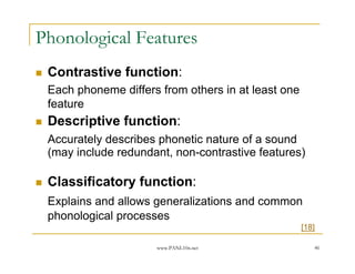 Phonological Features
 Contrastive function:
 Each phoneme differs from others in at least one
 feature
 Descriptive function:
 Accurately describes phonetic nature of a sound
 (may include redundant, non-contrastive features)

 Classificatory function:
 Explains and allows generalizations and common
 phonological processes
                                                    [18]

                     www.PANL10n.net                   46
 