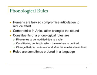 Phonological Rules

 Humans are lazy so compromise articulation to
 reduce effort
 Compromise in Articulation changes the sound
 Constituents of a phonological rules are
   Phonemes to be modified due to a rule
   Conditioning context in which the rule has to be fired
   Change that occurs in a sound after the rule has been fired
 Rules are sometimes ordered in a language



                         www.PANL10n.net                     49
 
