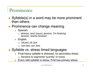 Prominence
 Syllable(s) in a word may be more prominent
 than others
 Prominence can change meaning
     Spanish:
       término, 'end' (noun), termíno, 'I'm finishing'
       terminó, 'she/he finished’
     English
       ‘ob.ject, ob.’ject
       ‘con.tent, con.’tent
 Syllable vs. stress timed languages
     Final heavy syllable is stressed, no secondary stress
       Sensitive to segmental “quantity” or moras
     Every odd syllable is stress, First has primary stress
                              www.PANL10n.net                 55
 