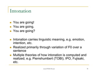 Intonation

 You are going!
 You are going.
 You are going?

 Intonation carries linguistic meaning, e.g. emotion,
 intention, etc.
 Realized primarily through variation of F0 over a
 sentence
 Multiple theories of how intonation is computed and
 realized, e.g. Pierrehumbert (TOBI), IPO, Fujisaki,
 etc.
                      www.PANL10n.net                   56
 