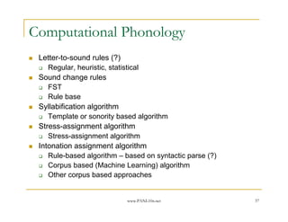 Computational Phonology
 Letter-to-sound rules (?)
    Regular, heuristic, statistical
 Sound change rules
    FST
    Rule base
 Syllabification algorithm
    Template or sonority based algorithm
 Stress-assignment algorithm
    Stress-assignment algorithm
 Intonation assignment algorithm
    Rule-based algorithm – based on syntactic parse (?)
    Corpus based (Machine Learning) algorithm
    Other corpus based approaches


                           www.PANL10n.net                57
 