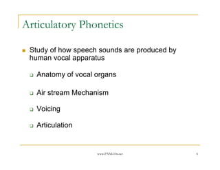 Articulatory Phonetics

 Study of how speech sounds are produced by
 human vocal apparatus

   Anatomy of vocal organs

   Air stream Mechanism

   Voicing

   Articulation


                    www.PANL10n.net           6
 
