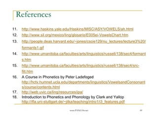 References
11.   http://www.haskins.yale.edu/Haskins/MISC/ASY/VOWELS/ah.html
12.   http://www.sil.org/mexico/ling/glosario/E005ei-VowelsChart.htm
13.   http://people.deas.harvard.edu/~jones/cscie129/nu_lectures/lecture3%20/
      formants1.gif
14.   http://www.umanitoba.ca/faculties/arts/linguistics/russell/138/sec4/formant
      s.htm
15.   http://www.umanitoba.ca/faculties/arts/linguistics/russell/138/sec4/src-
      filt.htm
16.   A Course in Phonetics by Peter Ladefoged
      http://hctv.humnet.ucla.edu/departments/linguistics/VowelsandConsonant
      s/course/contents.html
17.   http://web.uvic.ca/ling/resources/ipa/
18.   Introduction to Phonetics and Phonology by Clark and Yallop
      http://ifla.uni-stuttgart.de/~jilka/teaching/intro1/i3_features.pdf

                                   www.PANL10n.net                               60
 
