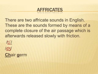 AFFRICATES
There are two affricate sounds in English.
These are the sounds formed by means of a
complete closure of the ai...