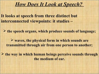 How Does It Look at Speech?
It looks at speech from three distinct but
interconnected viewpoints: it studies –
 the speech organs, which produce sounds of language;
 waves, the physical form in which sounds are
transmitted through air from one person to another;
 the way in which human beings perceive sounds through
the medium of ear.
 