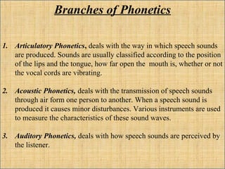 Branches of Phonetics
1. Articulatory Phonetics, deals with the way in which speech sounds
are produced. Sounds are usually classified according to the position
of the lips and the tongue, how far open the mouth is, whether or not
the vocal cords are vibrating.
2. Acoustic Phonetics, deals with the transmission of speech sounds
through air form one person to another. When a speech sound is
produced it causes minor disturbances. Various instruments are used
to measure the characteristics of these sound waves.
3. Auditory Phonetics, deals with how speech sounds are perceived by
the listener.
 