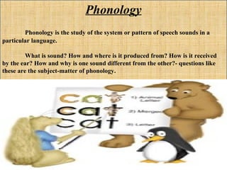Phonology
Phonology is the study of the system or pattern of speech sounds in a
particular language.
What is sound? How and where is it produced from? How is it received
by the ear? How and why is one sound different from the other?- questions like
these are the subject-matter of phonology.
 