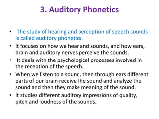 3. Auditory Phonetics
• The study of hearing and perception of speech sounds
is called auditory phonetics.
• It focuses on how we hear and sounds, and how ears,
brain and auditory nerves perceive the sounds.
• It deals with the psychological processes involved in
the reception of the speech.
• When we listen to a sound, then through ears different
parts of our brain receive the sound and analyze the
sound and then they make meaning of the sound.
• It studies different auditory impressions of quality,
pitch and loudness of the sounds.
 