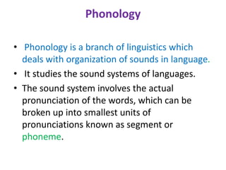 Phonology
• Phonology is a branch of linguistics which
deals with organization of sounds in language.
• It studies the sound systems of languages.
• The sound system involves the actual
pronunciation of the words, which can be
broken up into smallest units of
pronunciations known as segment or
phoneme.
 