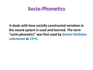 Socio-Phonetics
It deals with how socially constructed variation in
the sound system is used and learned. The term
“socio-phonetics” was first used by Denise Deshaies
Lafontame in 1974.
 