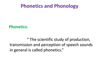 Phonetics and Phonology
Phonetics:
“ The scientific study of production,
transmission and perception of speech sounds
in general is called phonetics.”
 