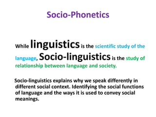 Socio-Phonetics
While linguisticsis the scientific study of the
language, Socio-linguisticsis the study of
relationship between language and society.
Socio-linguistics explains why we speak differently in
different social context. Identifying the social functions
of language and the ways it is used to convey social
meanings.
 