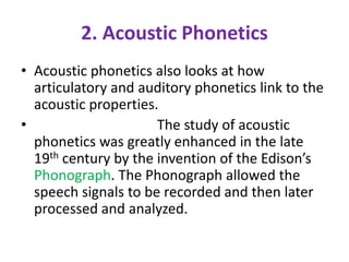 2. Acoustic Phonetics
• Acoustic phonetics also looks at how
articulatory and auditory phonetics link to the
acoustic properties.
• The study of acoustic
phonetics was greatly enhanced in the late
19th century by the invention of the Edison’s
Phonograph. The Phonograph allowed the
speech signals to be recorded and then later
processed and analyzed.
 