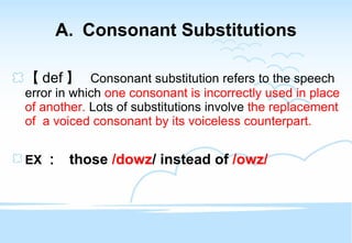 Consonant Substitutions 【 def 】  Consonant substitution refers to the speech error in which  one consonant is incorrectly used in place of another.  Lots of substitutions involve  the replacement of  a voiced consonant by its voiceless counterpart. EX ：  those  /dowz / instead of  /owz/ 
