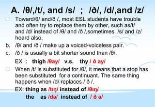 / θ /,/t/, and /s/ ； / ð /, /d/,and /z/ Toward/ θ / and/ð /, most ESL students have trouble and often try to replace them by other, such as/t/ and /d/ instead of / θ / and / ð  /,sometimes  /s/ and /z/ heard also. / θ / and / ð  / make up a voiced-voiceless pair. / ð  / is usually a bit shorter sound than / θ /. EX ：  thigh  / θ ay/   v.s.  thy  /  ð  ay/ When /t/ is substituted for / θ /, it means that a stop has been substituted  for a continuant. The same thing happens when /d/ replaces /  ð  /. EX:  thing as  /tıŋ/  instead of  / θ ıŋ/ the  as  /də/  instead of   /  ð  ə/ 