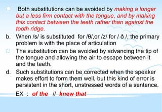Both substitutions can be avoided by  making a longer but a less firm contact with the tongue, and by making this contact between the teeth rather than against the tooth ridge. When /s/ is substituted  for / θ /,or /z/ for / ð /, the primary problem is with the place of articulation  The substitution can be avoided by advancing the tip of the tongue and allowing the air to escape between it and the teeth. Such substitutions can be corrected when the speaker makes effort to form them well, but this kind of error is persistent in the short, unstressed words of a sentence. EX ： of the   //  knew that   