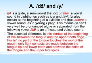 /d ž / and /y/ /y/  is a glide, a semi-vowel that occur   after   a vowel sound   in diphthongs such as / כ y / and /ay/. /y/ also occurs at the beginning of a syllable and thus  before  a vowel sound, as in  young / y əŋ /.  This means /y/ can’t very well be pronounced alone or separated from the following vowel; / d ž /  is an affricate and voiced sound. The essential difference is  this contact at the beginning of /d ž / between the tongue and the upper tooth ridge. For /y/, no part of the tongue touches the roof of the mouth; only light contacts are made between the tongue tip and lower teeth and between the sides of the tongue and the upper bicuspids. 