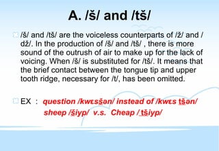 / š / and /t š / / š / and /t š / are the voiceless counterparts of / ž / and /d ž /. In the production of / š / and /t š / , there is more sound of the outrush of air to make up for the lack of voicing. When / š / is substituted for /t š /. It means that the brief contact between the tongue tip and upper tooth ridge, necessary for /t/, has been omitted. EX ： question /kw ε s š ən/ instead of /kw ε s  t š ən/  sheep / š iyp/  v.s.  Cheap /   t š iyp/ 