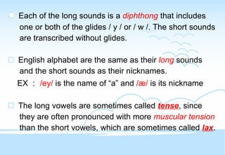 Each of the long sounds is a   diphthong   that includes one or both of the glides / y / or / w /. The short sounds are transcribed without glides. English alphabet are the same as their  long  sounds and the short sounds as their nicknames. EX ： /ey/  is the name of “a” and  /æ/  is its nickname The long vowels are sometimes called  tense , since they are often pronounced with more  muscular tension than the short vowels, which are sometimes called  lax . 