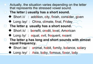 Actually, the situation varies depending on the letter  that represents the stressed vowel sound. The letter  i  usually has a short sound. Short / ı /  ： add i tion, c i ty, f i nish, cons i der, g i ven Long /ay/ ： Ch i na, cl i mate, f i nal, Fr i day The letter  e   usually has a short sound. Short / ε / ： b e nefit, cr e dit, l e vel, Am e rican Long /iy/ ： e qual,  e vil, fr e quent, r e cent The letter  a  has long and short sounds with almost equal frequency. Short / æ / ： a nimal, h a bit, f a mily, b a lance, s a lary Long /ey/ ： A sia, b a by, f a mous, f a vor, l a dy 