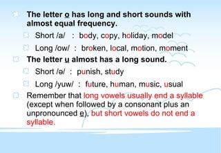 The letter  o  has long and short sounds with almost equal frequency. Short /a/  ： b o dy, c o py, h o liday, m o del Long /ow/ ： br o ken, l o cal, m o tion, m o ment The letter  u  almost has a long sound. Short / ə/ ： p u nish, st u dy Long /yuw/ ： f u ture, h u man, m u sic,  u sual Remember that  long vowels usually end a syllable  (except when followed by a consonant plus an unpronounced  e ),  but short vowels do not end a syllable. 